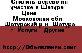 Спилить дерево на участке в Шатуре › Цена ­ 1 500 - Московская обл., Шатурский р-н, Шатура г. Услуги » Другие   